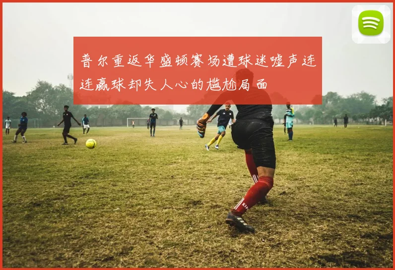 普尔重返华盛顿赛场遭球迷嘘声连连赢球却失人心的尴尬局面