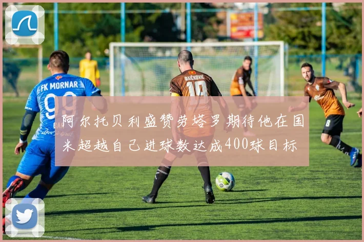 阿尔托贝利盛赞劳塔罗期待他在国米超越自己进球数达成400球目标