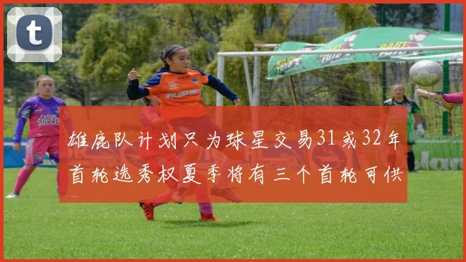 雄鹿队计划只为球星交易31或32年首轮选秀权夏季将有三个首轮可供交易