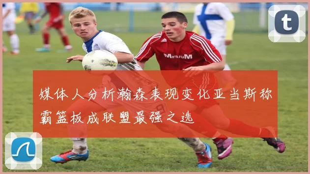媒体人分析瀚森表现变化亚当斯称霸篮板成联盟最强之选