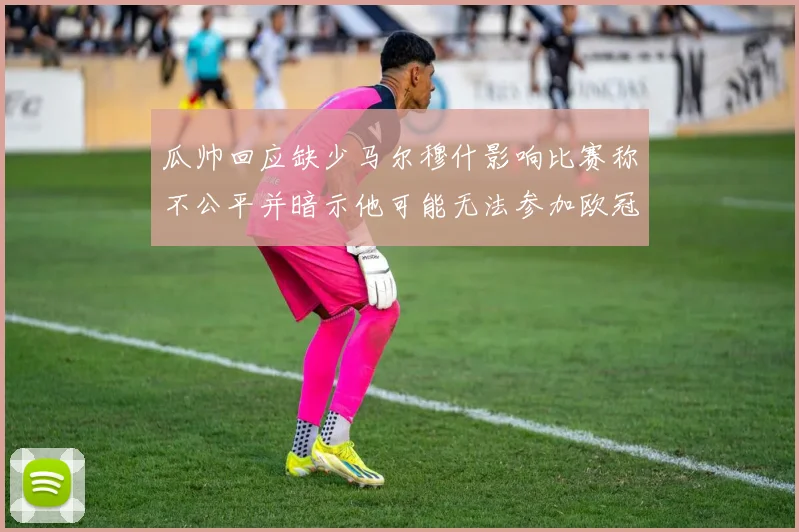 瓜帅回应缺少马尔穆什影响比赛称不公平并暗示他可能无法参加欧冠