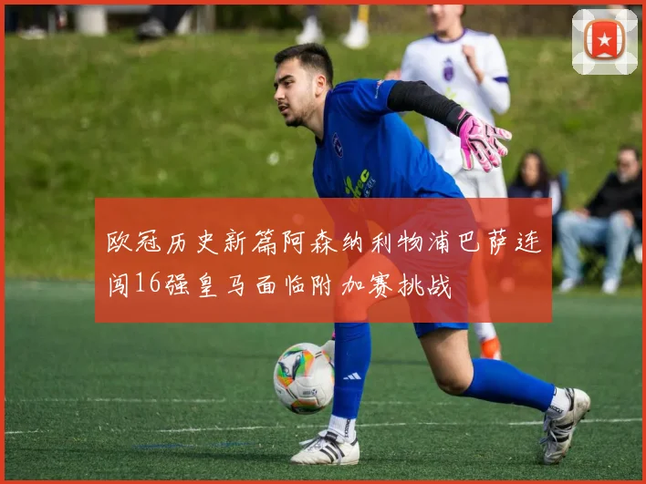 欧冠历史新篇阿森纳利物浦巴萨连闯16强皇马面临附加赛挑战