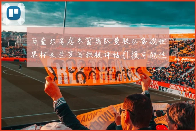 马奎尔考虑冬窗离队曼联以备战世界杯米兰罗马积极评估引援可能性