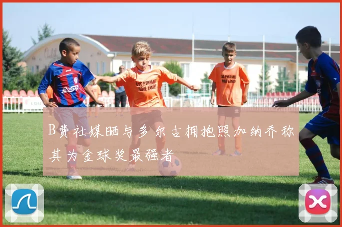 B费社媒晒与多尔古拥抱照加纳乔称其为金球奖最强者